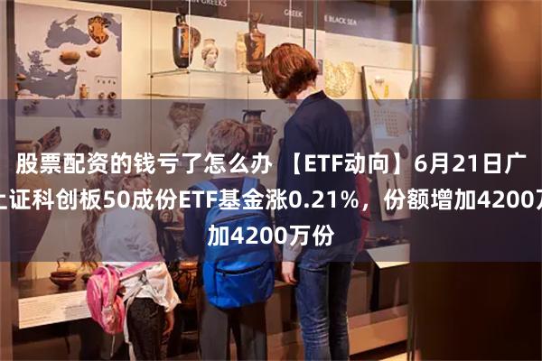 股票配资的钱亏了怎么办 【ETF动向】6月21日广发上证科创板50成份ETF基金涨0.21%,份额增加4200万份
