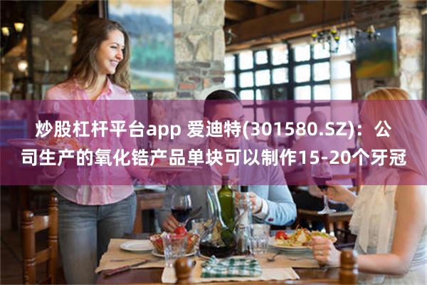 炒股杠杆平台app 爱迪特(301580.SZ)：公司生产的氧化锆产品单块可以制作15-20个牙冠