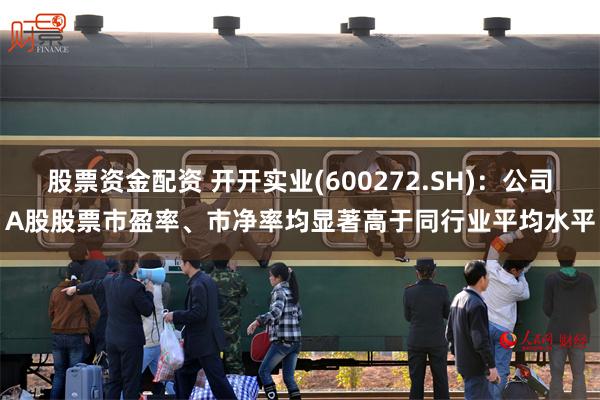 股票资金配资 开开实业(600272.SH)：公司A股股票市盈率、市净率均显著高于同行业平均水平
