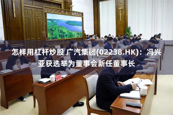 怎样用杠杆炒股 广汽集团(02238.HK)：冯兴亚获选举为董事会新任董事长