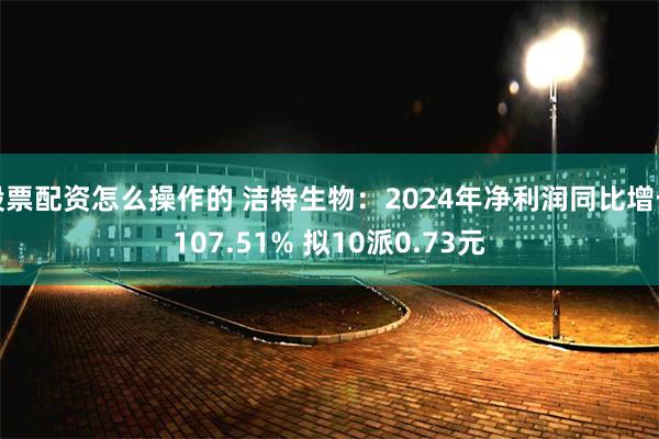 股票配资怎么操作的 洁特生物：2024年净利润同比增长107.51% 拟10派0.73元