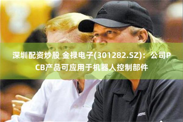 深圳配资炒股 金禄电子(301282.SZ)：公司PCB产品可应用于机器人控制部件
