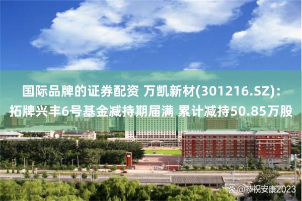 国际品牌的证券配资 万凯新材(301216.SZ)：拓牌兴丰6号基金减持期届满 累计减持50.85万股