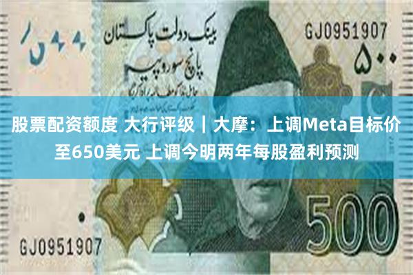 股票配资额度 大行评级｜大摩：上调Meta目标价至650美元 上调今明两年每股盈利预测