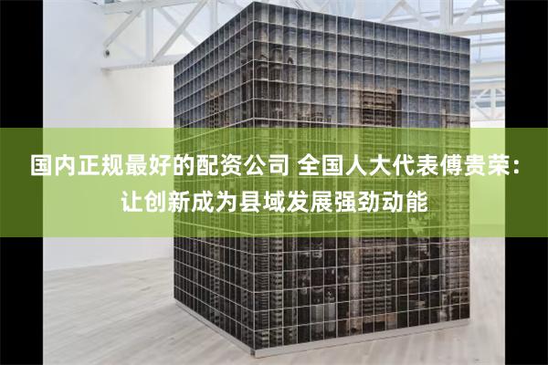 国内正规最好的配资公司 全国人大代表傅贵荣：让创新成为县域发展强劲动能