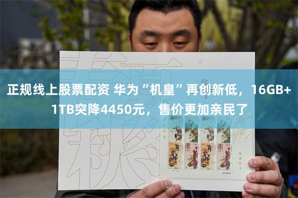 正规线上股票配资 华为“机皇”再创新低，16GB+1TB突降4450元，售价更加亲民了