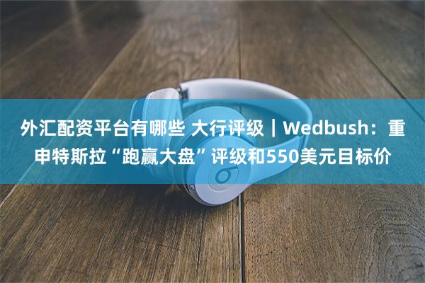 外汇配资平台有哪些 大行评级｜Wedbush：重申特斯拉“跑赢大盘”评级和550美元目标价
