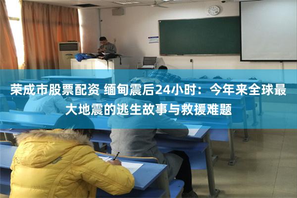 荣成市股票配资 缅甸震后24小时：今年来全球最大地震的逃生故事与救援难题