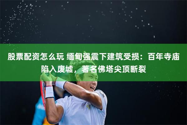 股票配资怎么玩 缅甸强震下建筑受损：百年寺庙陷入废墟，著名佛塔尖顶断裂