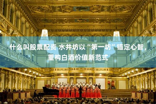 什么叫股票配资 水井坊以“第一坊”锚定心智，重构白酒价值新范式