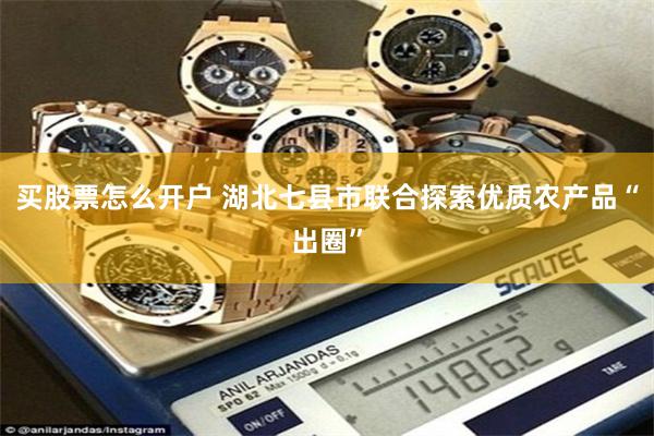 买股票怎么开户 湖北七县市联合探索优质农产品“出圈”