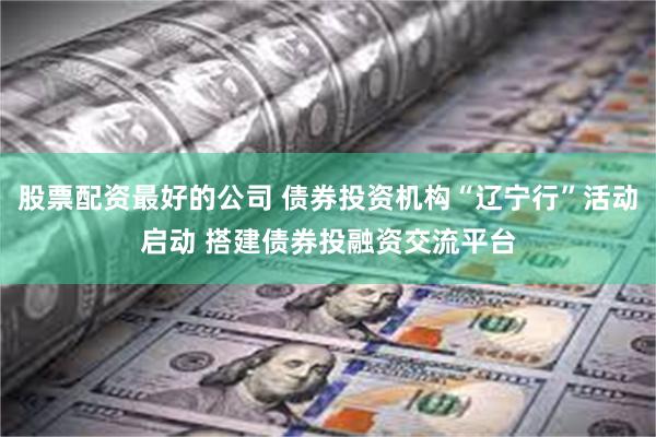 股票配资最好的公司 债券投资机构“辽宁行”活动启动 搭建债券投融资交流平台