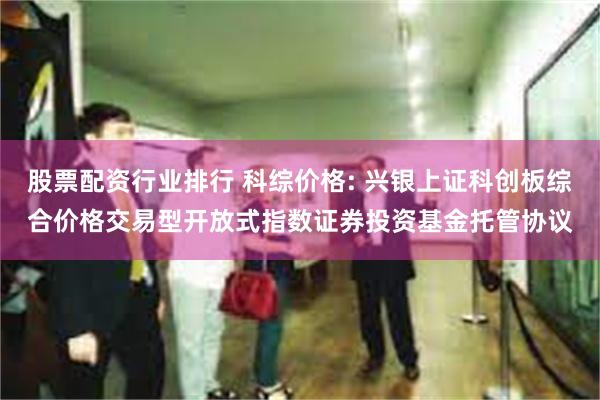 股票配资行业排行 科综价格: 兴银上证科创板综合价格交易型开放式指数证券投资基金托管协议