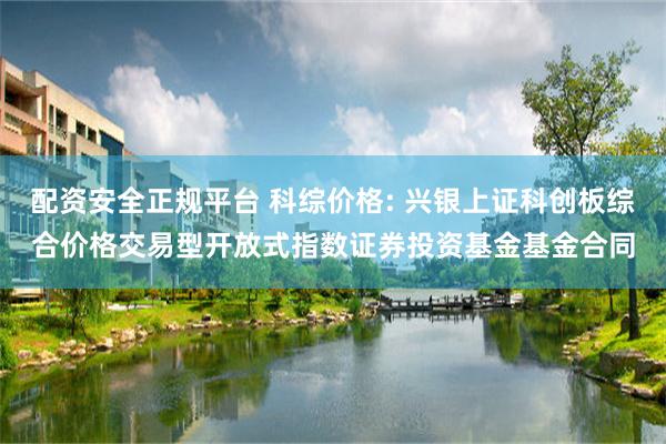 配资安全正规平台 科综价格: 兴银上证科创板综合价格交易型开放式指数证券投资基金基金合同