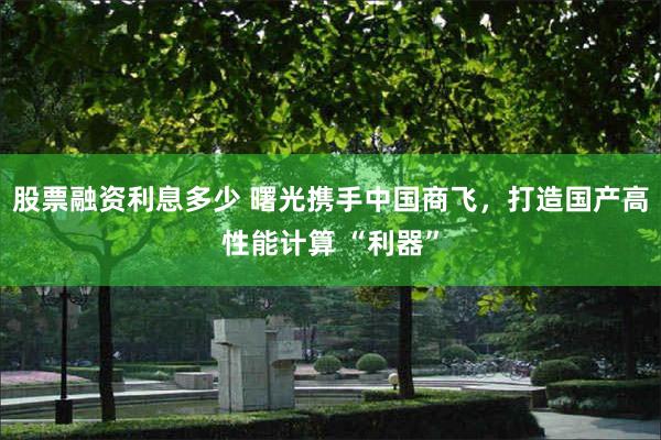股票融资利息多少 曙光携手中国商飞，打造国产高性能计算 “利器”