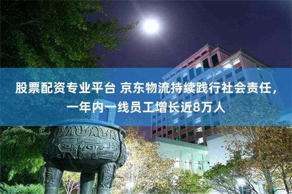 股票配资专业平台 京东物流持续践行社会责任，一年内一线员工增长近8万人