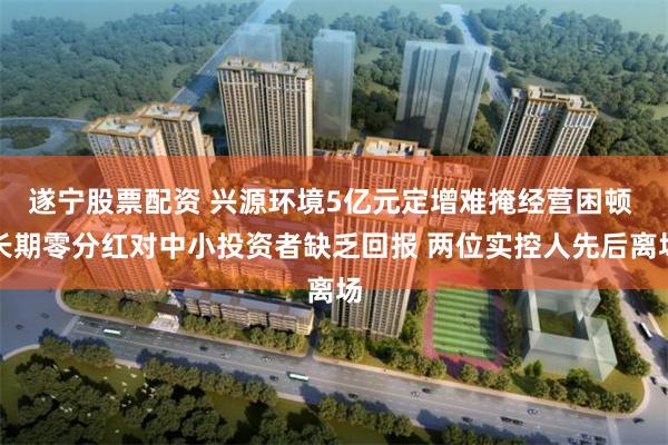 遂宁股票配资 兴源环境5亿元定增难掩经营困顿 长期零分红对中小投资者缺乏回报 两位实控人先后离场