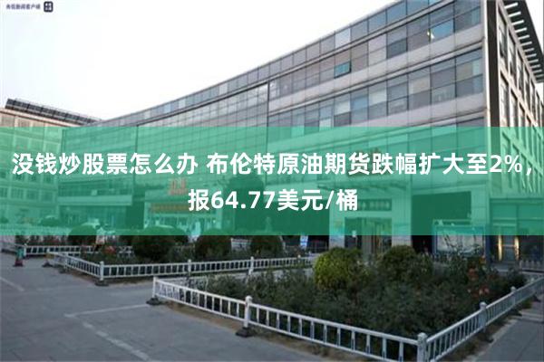 没钱炒股票怎么办 布伦特原油期货跌幅扩大至2%，报64.77美元/桶