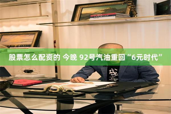 股票怎么配资的 今晚 92号汽油重回“6元时代”