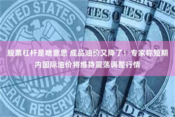 股票杠杆是啥意思 成品油价又降了！专家称短期内国际油价将维持震荡调整行情