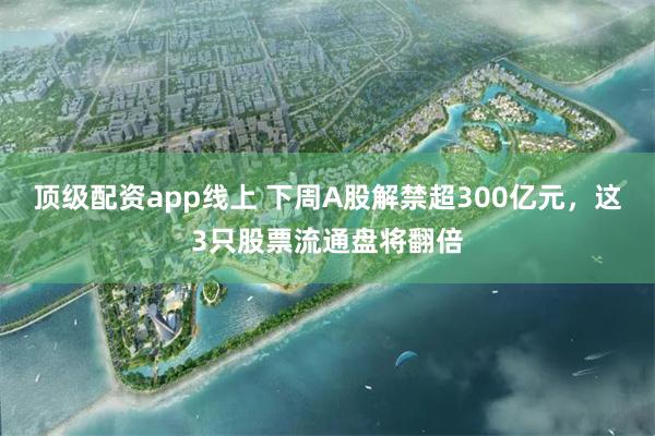 顶级配资app线上 下周A股解禁超300亿元，这3只股票流通盘将翻倍