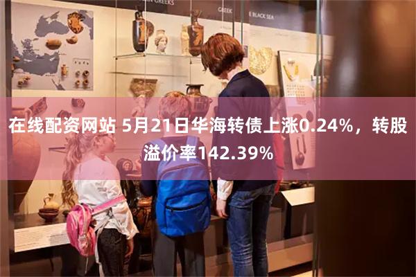 在线配资网站 5月21日华海转债上涨0.24%，转股溢价率142.39%