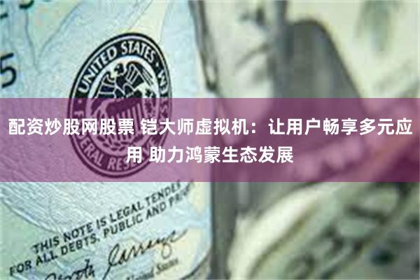 配资炒股网股票 铠大师虚拟机：让用户畅享多元应用 助力鸿蒙生态发展