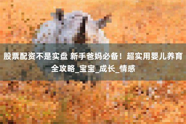 股票配资不是实盘 新手爸妈必备！超实用婴儿养育全攻略_宝宝_成长_情感