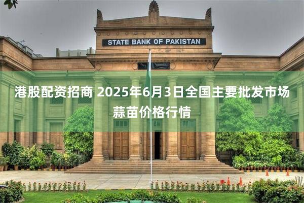 港股配资招商 2025年6月3日全国主要批发市场蒜苗价格行情