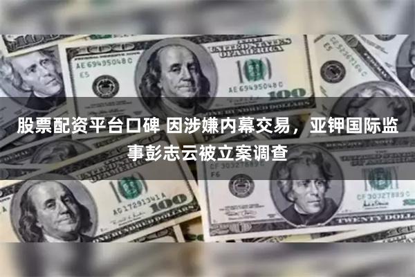 股票配资平台口碑 因涉嫌内幕交易，亚钾国际监事彭志云被立案调查