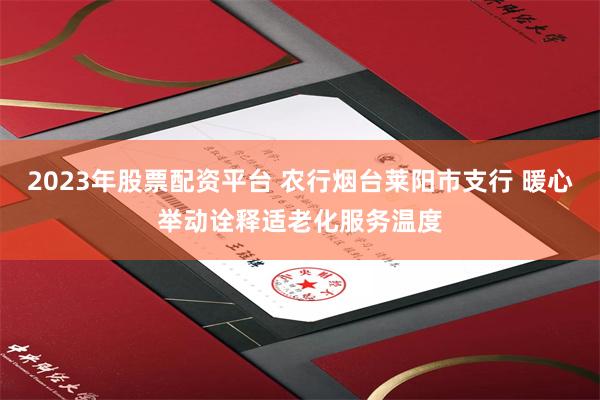 2023年股票配资平台 农行烟台莱阳市支行 暖心举动诠释适老化服务温度