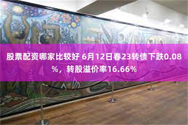 股票配资哪家比较好 6月12日春23转债下跌0.08%，转股溢价率16.66%