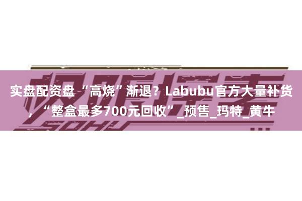 实盘配资盘 “高烧”渐退？Labubu官方大量补货，“整盒最多700元回收”_预售_玛特_黄牛