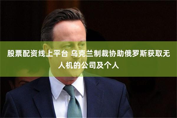 股票配资线上平台 乌克兰制裁协助俄罗斯获取无人机的公司及个人