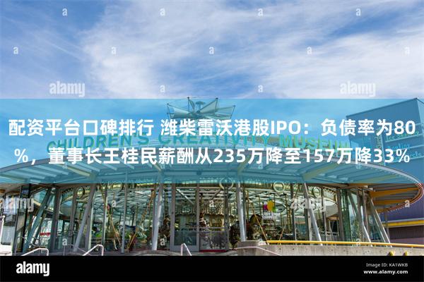 配资平台口碑排行 潍柴雷沃港股IPO：负债率为80%，董事长王桂民薪酬从235万降至157万降33%