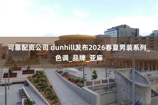 可靠配资公司 dunhill发布2026春夏男装系列_色调_品牌_亚麻
