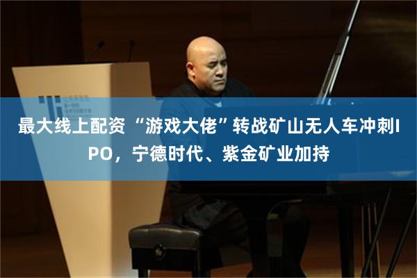 最大线上配资 “游戏大佬”转战矿山无人车冲刺IPO，宁德时代、紫金矿业加持