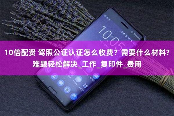 10倍配资 驾照公证认证怎么收费？需要什么材料?难题轻松解决_工作_复印件_费用
