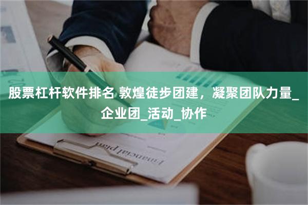 股票杠杆软件排名 敦煌徒步团建，凝聚团队力量_企业团_活动_协作