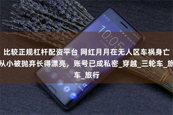 比较正规杠杆配资平台 网红月月在无人区车祸身亡，从小被抛弃长得漂亮，账号已成私密_穿越_三轮车_旅行