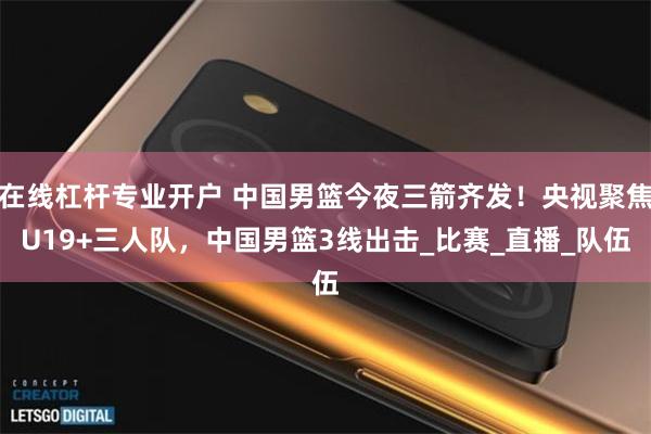在线杠杆专业开户 中国男篮今夜三箭齐发！央视聚焦U19+三人队，中国男篮3线出击_比赛_直播_队伍