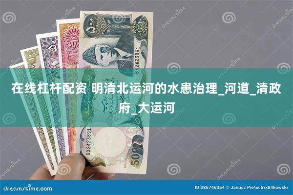 在线杠杆配资 明清北运河的水患治理_河道_清政府_大运河