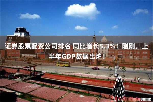 证券股票配资公司排名 同比增长5.3%！刚刚，上半年GDP数据出炉！