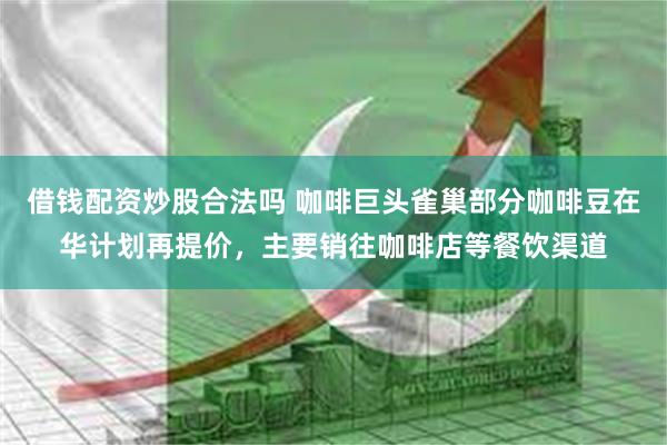 借钱配资炒股合法吗 咖啡巨头雀巢部分咖啡豆在华计划再提价，主要销往咖啡店等餐饮渠道