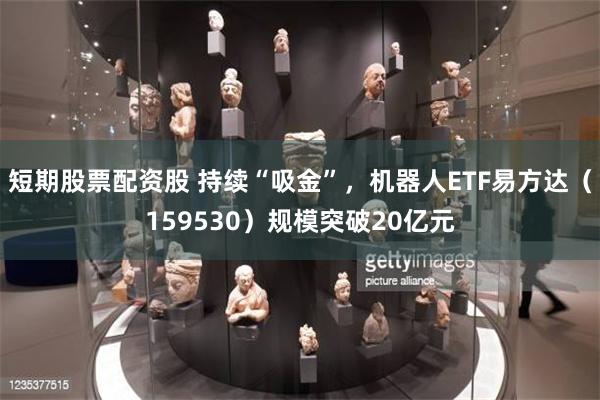短期股票配资股 持续“吸金”，机器人ETF易方达（159530）规模突破20亿元