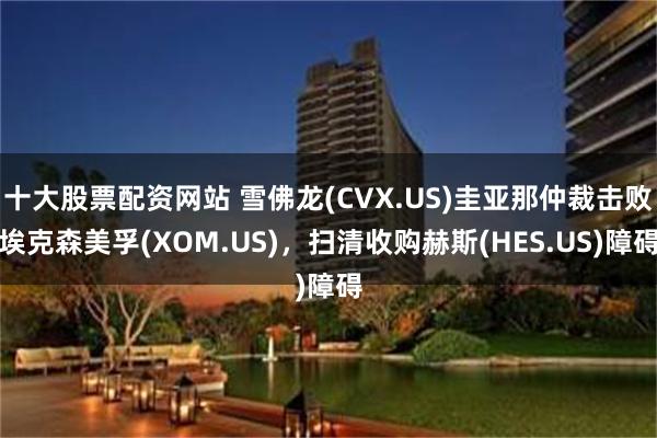 十大股票配资网站 雪佛龙(CVX.US)圭亚那仲裁击败埃克森美孚(XOM.US)，扫清收购赫斯(HES.US)障碍