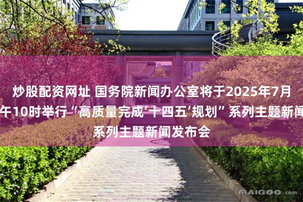 炒股配资网址 国务院新闻办公室将于2025年7月30日上午10时举行“高质量完成‘十四五’规划”系列主题新闻发布会