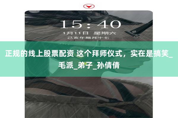 正规的线上股票配资 这个拜师仪式，实在是搞笑_毛派_弟子_孙倩倩
