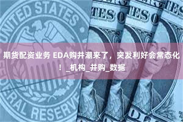 期货配资业务 EDA购并潮来了，突发利好会常态化！_机构_并购_数据