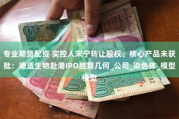 专业期货配资 实控人宋宁转让股权、核心产品未获批：德适生物赴港IPO胜算几何_公司_染色体_模型
